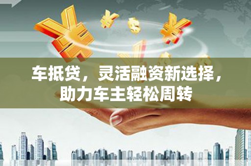 普兰店车抵贷，灵活融资新选择，助力车主轻松周转